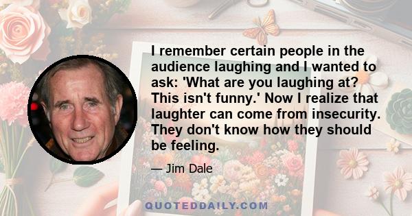 I remember certain people in the audience laughing and I wanted to ask: 'What are you laughing at? This isn't funny.' Now I realize that laughter can come from insecurity. They don't know how they should be feeling.