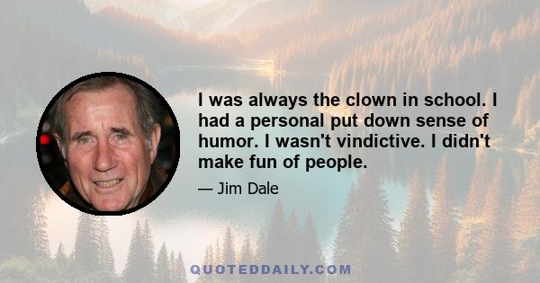 I was always the clown in school. I had a personal put down sense of humor. I wasn't vindictive. I didn't make fun of people.