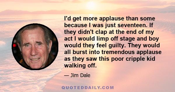 I'd get more applause than some because I was just seventeen. If they didn't clap at the end of my act I would limp off stage and boy would they feel guilty. They would all burst into tremendous applause as they saw