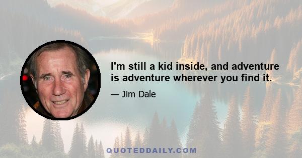 I'm still a kid inside, and adventure is adventure wherever you find it.