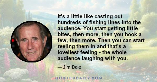 It's a little like casting out hundreds of fishing lines into the audience. You start getting little bites, then more, then you hook a few, then more. Then you can start reeling them in and that's a loveliest feeling -