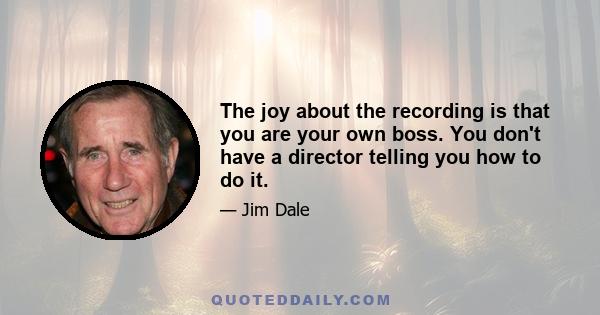 The joy about the recording is that you are your own boss. You don't have a director telling you how to do it.