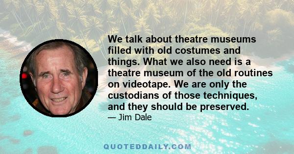 We talk about theatre museums filled with old costumes and things. What we also need is a theatre museum of the old routines on videotape. We are only the custodians of those techniques, and they should be preserved.