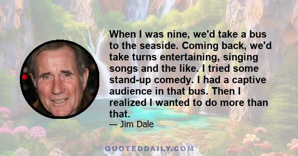 When I was nine, we'd take a bus to the seaside. Coming back, we'd take turns entertaining, singing songs and the like. I tried some stand-up comedy. I had a captive audience in that bus. Then I realized I wanted to do