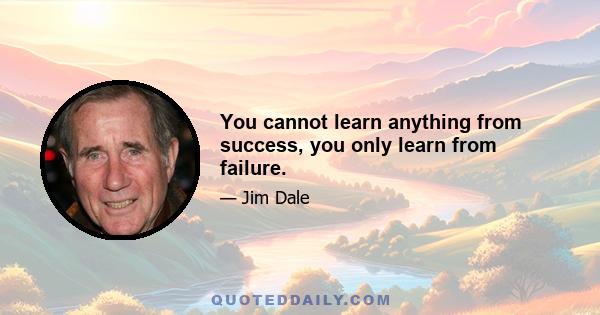 You cannot learn anything from success, you only learn from failure.