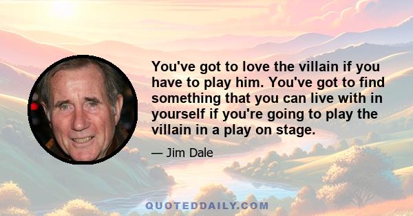 You've got to love the villain if you have to play him. You've got to find something that you can live with in yourself if you're going to play the villain in a play on stage.