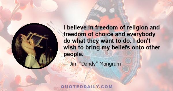 I believe in freedom of religion and freedom of choice and everybody do what they want to do. I don't wish to bring my beliefs onto other people.