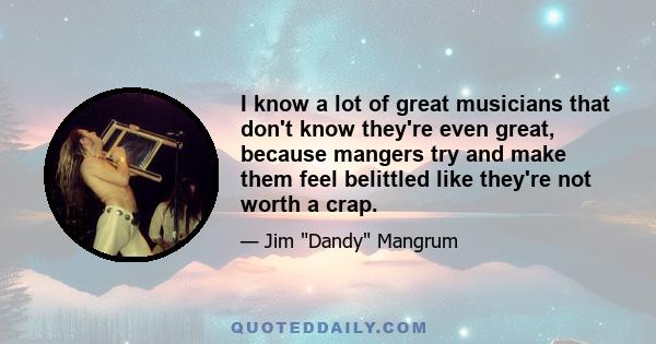 I know a lot of great musicians that don't know they're even great, because mangers try and make them feel belittled like they're not worth a crap.