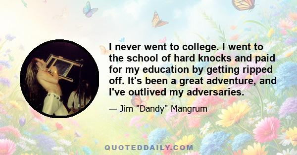 I never went to college. I went to the school of hard knocks and paid for my education by getting ripped off. It's been a great adventure, and I've outlived my adversaries.