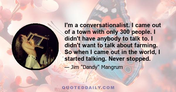 I'm a conversationalist. I came out of a town with only 300 people. I didn't have anybody to talk to. I didn't want to talk about farming. So when I came out in the world, I started talking. Never stopped.