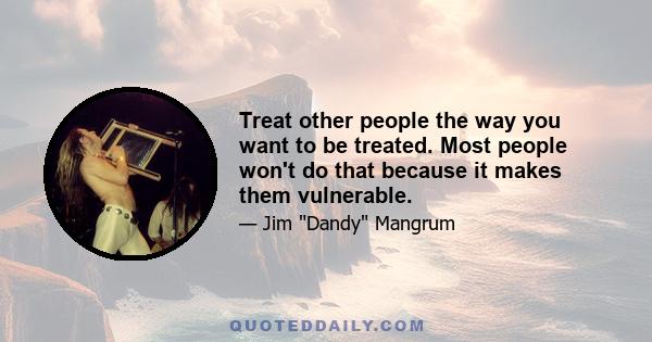 Treat other people the way you want to be treated. Most people won't do that because it makes them vulnerable.