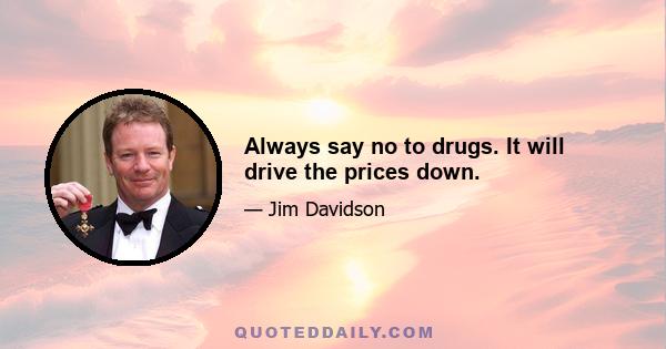 Always say no to drugs. It will drive the prices down.