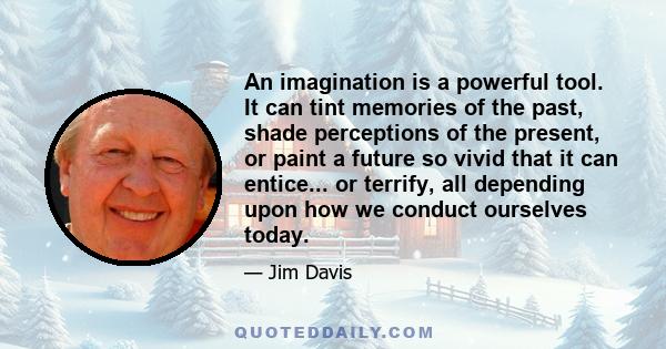 An imagination is a powerful tool. It can tint memories of the past, shade perceptions of the present, or paint a future so vivid that it can entice... or terrify, all depending upon how we conduct ourselves today.