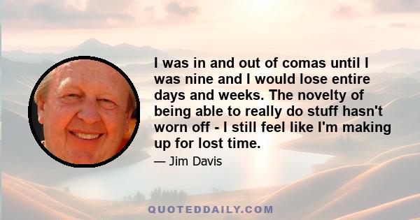 I was in and out of comas until I was nine and I would lose entire days and weeks. The novelty of being able to really do stuff hasn't worn off - I still feel like I'm making up for lost time.