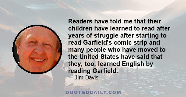 Readers have told me that their children have learned to read after years of struggle after starting to read Garfield's comic strip and many people who have moved to the United States have said that they, too, learned