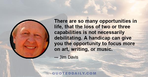 There are so many opportunities in life, that the loss of two or three capabilities is not necessarily debilitating. A handicap can give you the opportunity to focus more on art, writing, or music.