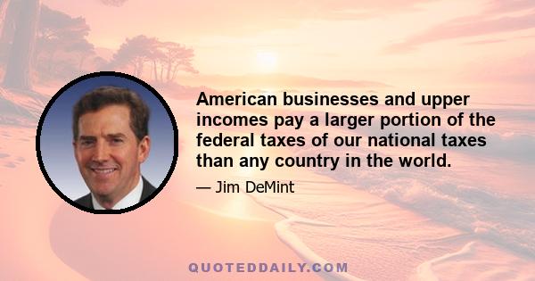 American businesses and upper incomes pay a larger portion of the federal taxes of our national taxes than any country in the world.