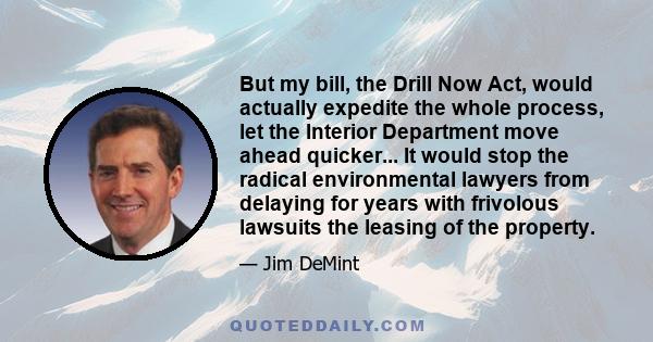 But my bill, the Drill Now Act, would actually expedite the whole process, let the Interior Department move ahead quicker... It would stop the radical environmental lawyers from delaying for years with frivolous