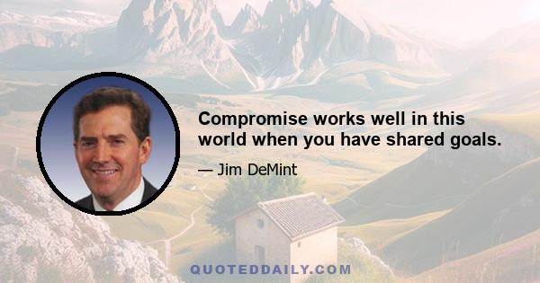 Compromise works well in this world when you have shared goals.