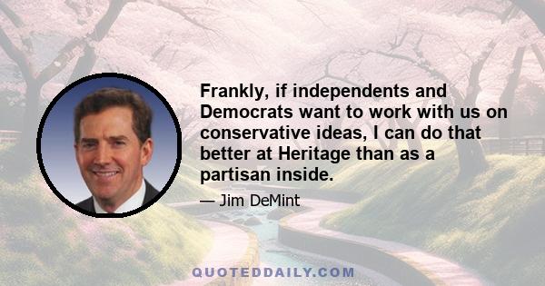 Frankly, if independents and Democrats want to work with us on conservative ideas, I can do that better at Heritage than as a partisan inside.