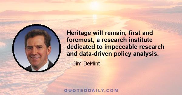 Heritage will remain, first and foremost, a research institute dedicated to impeccable research and data-driven policy analysis.