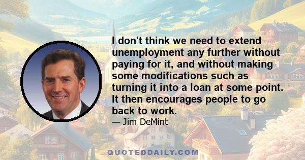 I don't think we need to extend unemployment any further without paying for it, and without making some modifications such as turning it into a loan at some point. It then encourages people to go back to work.