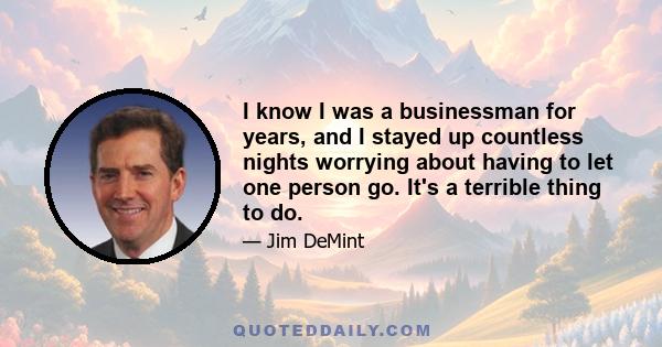 I know I was a businessman for years, and I stayed up countless nights worrying about having to let one person go. It's a terrible thing to do.