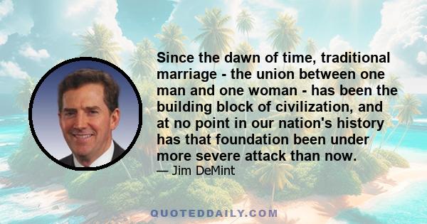 Since the dawn of time, traditional marriage - the union between one man and one woman - has been the building block of civilization, and at no point in our nation's history has that foundation been under more severe