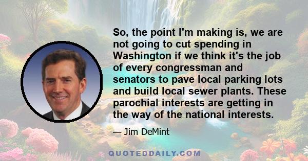 So, the point I'm making is, we are not going to cut spending in Washington if we think it's the job of every congressman and senators to pave local parking lots and build local sewer plants. These parochial interests