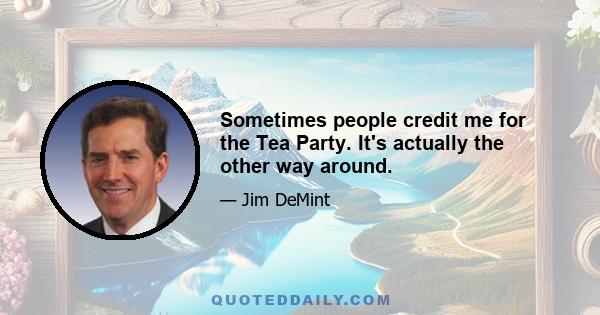 Sometimes people credit me for the Tea Party. It's actually the other way around.