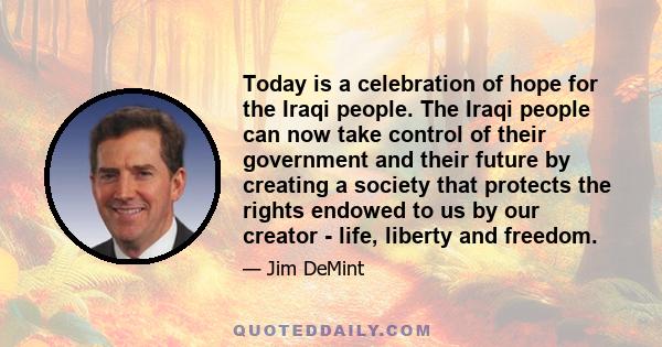 Today is a celebration of hope for the Iraqi people. The Iraqi people can now take control of their government and their future by creating a society that protects the rights endowed to us by our creator - life, liberty 