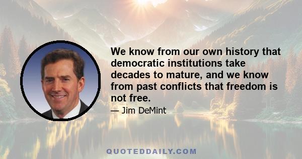 We know from our own history that democratic institutions take decades to mature, and we know from past conflicts that freedom is not free.