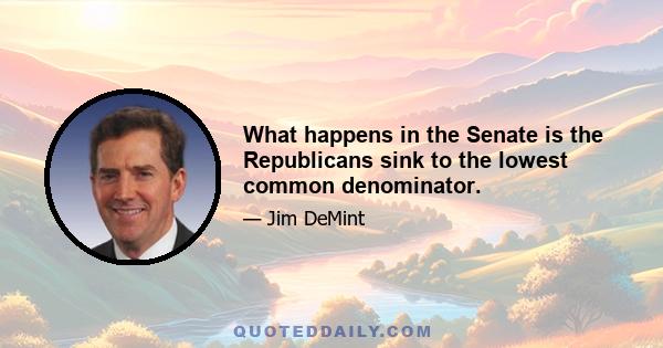 What happens in the Senate is the Republicans sink to the lowest common denominator.