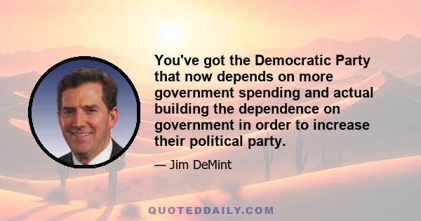 You've got the Democratic Party that now depends on more government spending and actual building the dependence on government in order to increase their political party.