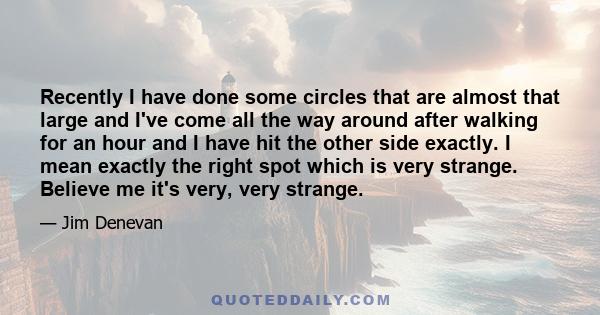 Recently I have done some circles that are almost that large and I've come all the way around after walking for an hour and I have hit the other side exactly. I mean exactly the right spot which is very strange. Believe 