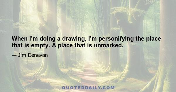 When I'm doing a drawing, I'm personifying the place that is empty. A place that is unmarked.