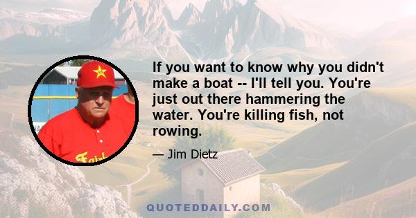 If you want to know why you didn't make a boat -- I'll tell you. You're just out there hammering the water. You're killing fish, not rowing.