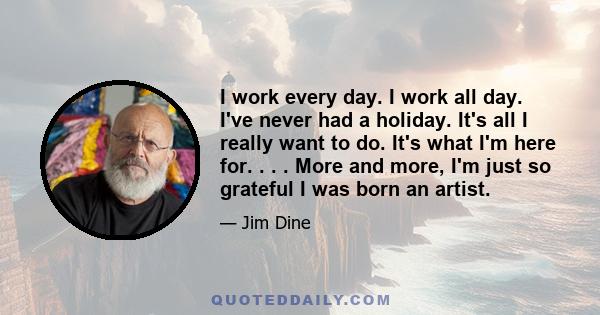 I work every day. I work all day. I've never had a holiday. It's all I really want to do. It's what I'm here for. . . . More and more, I'm just so grateful I was born an artist.