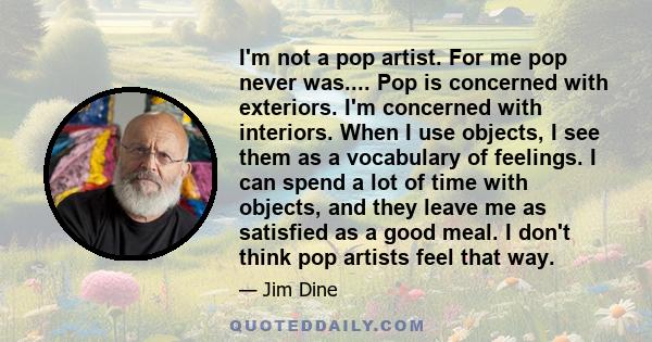 I'm not a pop artist. For me pop never was.... Pop is concerned with exteriors. I'm concerned with interiors. When I use objects, I see them as a vocabulary of feelings. I can spend a lot of time with objects, and they