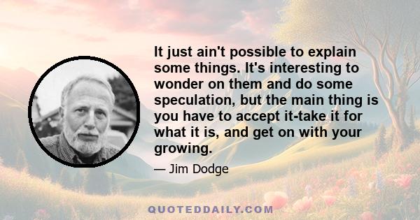 It just ain't possible to explain some things. It's interesting to wonder on them and do some speculation, but the main thing is you have to accept it-take it for what it is, and get on with your growing.