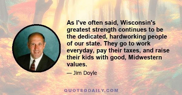 As I've often said, Wisconsin's greatest strength continues to be the dedicated, hardworking people of our state. They go to work everyday, pay their taxes, and raise their kids with good, Midwestern values.