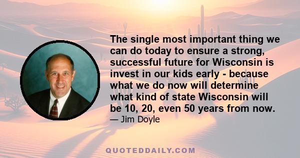 The single most important thing we can do today to ensure a strong, successful future for Wisconsin is invest in our kids early - because what we do now will determine what kind of state Wisconsin will be 10, 20, even