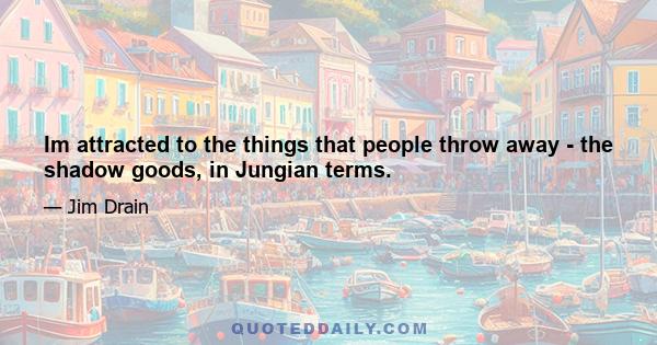 Im attracted to the things that people throw away - the shadow goods, in Jungian terms.