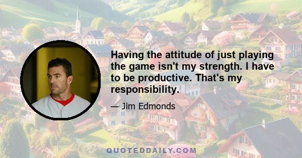 Having the attitude of just playing the game isn't my strength. I have to be productive. That's my responsibility.