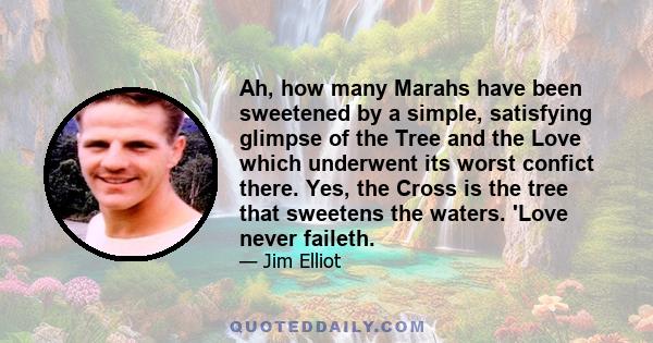 Ah, how many Marahs have been sweetened by a simple, satisfying glimpse of the Tree and the Love which underwent its worst confict there. Yes, the Cross is the tree that sweetens the waters. 'Love never faileth.