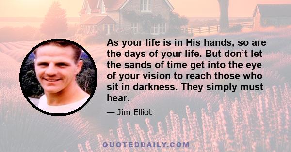 As your life is in His hands, so are the days of your life. But don’t let the sands of time get into the eye of your vision to reach those who sit in darkness. They simply must hear.