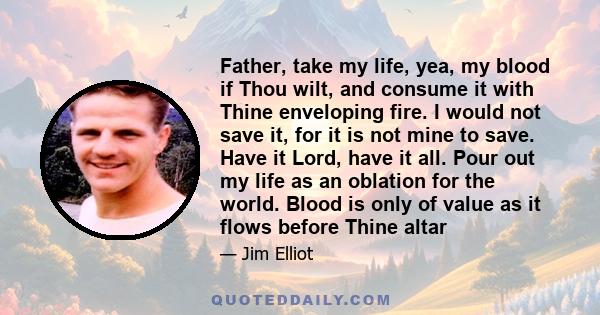 Father, take my life, yea, my blood if Thou wilt, and consume it with Thine enveloping fire. I would not save it, for it is not mine to save. Have it Lord, have it all. Pour out my life as an oblation for the world.