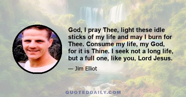 God, I pray Thee, light these idle sticks of my life and may I burn for Thee. Consume my life, my God, for it is Thine. I seek not a long life, but a full one, like you, Lord Jesus.