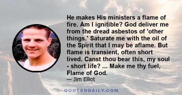 He makes His ministers a flame of fire. Am I ignitible? God deliver me from the dread asbestos of 'other things.' Saturate me with the oil of the Spirit that I may be aflame. But flame is transient, often short lived.