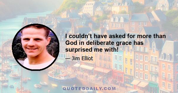 I couldn’t have asked for more than God in deliberate grace has surprised me with!